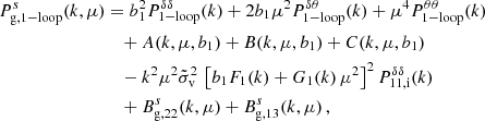 $$ \begin{aligned} P_{\rm g, 1-loop}^{s}(k, \mu )&= b_1^2 P_{\rm 1-loop}^{\delta \delta } (k) + 2 b_1 \mu ^2 P_{\rm 1-loop}^{\delta \theta }(k) + \mu ^4 P_{\rm 1-loop}^{\theta \theta } (k) \nonumber \\&\quad + A(k,\mu , b_1) + B(k,\mu , b_1) + C(k,\mu , b_1) \nonumber \\&\quad - k^2\mu ^2 \tilde{\sigma }_{\rm v}^2 \, \left[b_1 F_1(k)+ G_1(k)\, \mu ^2 \right]^2 P_{\rm 11,i}^{\delta \delta }(k) \nonumber \\&\quad + B_{\rm g,22}^{s}(k,\mu )+B_{\rm g,13}^{s}(k,\mu ) \, , \end{aligned} $$