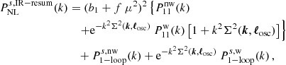 $$ \begin{aligned} P_{\rm NL}^{s,\mathrm{IR-resum}}(k)&= (b_1 + f~\mu ^2)^2 \left\{ P^\mathrm{nw}_{11}(k) \right. \nonumber \\&\quad \left. + \mathrm{e}^{-k^2 \Sigma ^2(\boldsymbol{k},\boldsymbol{\ell }_{\rm osc})}~P^\mathrm{w}_{11}(k) \left[ 1 + k^2 \Sigma ^2(\boldsymbol{k},\boldsymbol{\ell }_{\rm osc}) \right] \right\} \nonumber \\&\quad + P^{s, \mathrm{nw}}_{\rm 1-loop}(k) + \mathrm{e}^{-k^2 \Sigma ^2(\boldsymbol{k},\boldsymbol{\ell }_{\rm osc})}~P^{s, \mathrm{w}}_{\rm 1-loop}(k) \, , \end{aligned} $$