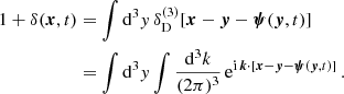 $$ \begin{aligned} 1 + \delta (\boldsymbol{x}, t)&= \int \mathrm{d} ^3 y \, \delta _\mathrm{D} ^{(3)}[\boldsymbol{x} - \boldsymbol{y} - \boldsymbol{\psi }(\boldsymbol{y}, t)] \nonumber \\&= \int \mathrm{d} ^3 { y} \int \frac{\mathrm{d} ^3 k}{(2 \pi )^3} \, \mathrm{e}^{\mathrm{i} \, \boldsymbol{k} \cdot [\boldsymbol{x} - \boldsymbol{y} - \boldsymbol{\psi }(\boldsymbol{y}, t)]} \, . \end{aligned} $$