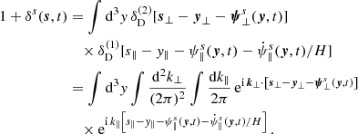 $$ \begin{aligned} 1 + \delta ^s(\boldsymbol{s}, t)&= \int \mathrm{d} ^3 y\, \delta _\mathrm{D} ^{(2)}[\boldsymbol{s}_\perp - \boldsymbol{y}_\perp - \boldsymbol{\psi }^s_\perp (\boldsymbol{y}, t)] \nonumber \\&\quad \times \delta _\mathrm{D} ^{(1)}[s_\parallel - y_\parallel - \psi ^s_\parallel (\boldsymbol{y}, t) - \dot{\psi }^s_\parallel (\boldsymbol{y}, t)/H ] \nonumber \\&= \int \mathrm{d} ^3 y\int \frac{\mathrm{d} ^2 k_\perp }{(2 \pi )^2} \int \frac{\mathrm{d} k_\parallel }{2 \pi } \, \mathrm{e}^{\mathrm{i} \, \boldsymbol{k}_\perp \cdot \left[\boldsymbol{s}_\perp - \boldsymbol{y}_\perp - \boldsymbol{\psi }^s_\perp (\boldsymbol{y}, t) \right]} \nonumber \\&\quad \times \mathrm{e}^{\mathrm{i} \, k_\parallel \left[s_\parallel - { y}_\parallel - \psi ^s_\parallel (\boldsymbol{y}, t) - \dot{\psi }^s_\parallel (\boldsymbol{y}, t)/H \right] } \, . \end{aligned} $$