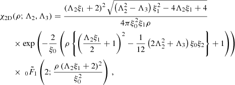 $$ \begin{aligned} {\chi }_{\rm 2D}&(\rho ;\Lambda _{2},\Lambda _{3}) =\frac{\left(\Lambda _2 \xi _1+2\right)^2 \sqrt{\left(\Lambda _2^2-\Lambda _3\right) \xi _1^2-4 \Lambda _2 \xi _1+4}}{4 \pi \xi _0^2 \xi _1 \rho }\nonumber \\&\times \exp \left(-\frac{2}{\xi _{0}} \left(\rho \left\{ \left(\frac{\Lambda _2 \xi _1}{2}+1\right)^2-\frac{1}{12} \left(2 \Lambda _2^2+\Lambda _3\right) \xi _0 \xi _2\right\} +1\right)\right) \nonumber \\&\times \ _0{\tilde{F}}_1\left(2;\frac{\rho \left(\Lambda _2 \xi _1+2\right)^2}{\xi _0^2}\right)\,, \end{aligned} $$