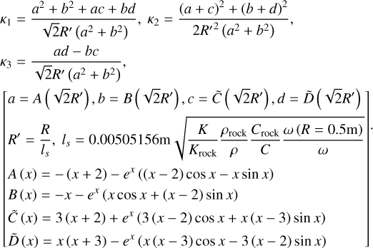 $\eqalign{ & {\kappa _1} = {{{a^2} + {b^2} + ac + bd} \over {\sqrt 2 {R^\prime }\left( {{a^2} + {b^2}} \right)}},{\kappa _2} = {{{{(a + c)}^2} + {{(b + d)}^2}} \over {2{R^{\prime 2}}\left( {{a^2} + {b^2}} \right)}} \cr & {\kappa _3} = {{ad - bc} \over {\sqrt 2 {R^\prime }\left( {{a^2} + {b^2}} \right)}} \cr & \left[ {\matrix{ {a = A\left( {\sqrt 2 {R^\prime }} \right),b = B\left( {\sqrt 2 {R^\prime }} \right),c = \tilde C\left( {\sqrt 2 {R^\prime }} \right),d = \tilde D\left( {\sqrt 2 {R^\prime }} \right)} \hfill \cr {{R^\prime } = {R \over {{l_s}}},{l_s} = 0.00505156{\rm{m}}\sqrt {{K \over {{K_{{\rm{rock }}}}}}{{{\rho _{{\rm{rock }}}}} \over \rho }{{{C_{{\rm{rock }}}}} \over C}{{\omega (R = 0.5{\rm{m}})} \over \omega }} } \hfill \cr {A(x) = - (x + 2) - {e^x}((x - 2)\cos x - x\sin x)} \hfill \cr {B(x) = - x - {e^x}(x\cos x + (x - 2)\sin x)} \hfill \cr {\tilde C(x) = 3(x + 2) + {e^x}(3(x - 2)\cos x + x(x - 3)\sin x)} \hfill \cr {\tilde D(x) = x(x + 3) - {e^x}(x(x - 3)\cos x - 3(x - 2)\sin x)} \hfill \cr } } \right]. \cr} $