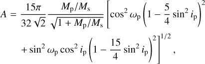 $\[\begin{aligned}A= & \frac{15 \pi}{32 \sqrt{2}} \frac{M_{\mathrm{p}} / M_{\mathrm{s}}}{\sqrt{1+M_{\mathrm{p}} / M_{\mathrm{s}}}}\left[\cos ^2 \omega_{\mathrm{p}}\left(1-\frac{5}{4} ~\sin ^2 i_{\mathrm{p}}\right)^2\right. \\& \left.+\sin ^2 \omega_{\mathrm{p}} \cos ^2 i_{\mathrm{p}}\left(1-\frac{15}{4} ~\sin ^2 i_{\mathrm{p}}\right)^2\right]^{1 / 2}\end{aligned}\]$