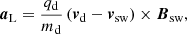 $$ \begin{aligned} {\boldsymbol{a}}_{\mathrm{L}} = \frac{q_{\mathrm{d}}}{m_{\mathrm{d}}} \left({\boldsymbol{v}}_{\mathrm{d}}-{\boldsymbol{v}}_{\mathrm{sw}}\right) \times {\boldsymbol{B}}_{\mathrm{sw}}, \end{aligned} $$