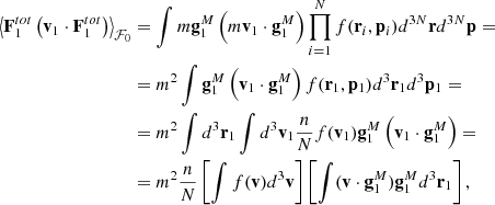 $$ \begin{aligned} \left\langle \mathbf F _1^{tot}\left(\mathbf v _1\cdot \mathbf F _1^{tot}\right)\right\rangle _{\mathcal{F} _0}&=\int m\mathbf g _1^M\left(m\mathbf v _1\cdot \mathbf g _1^M\right) \prod _{i=1}^N f(\mathbf r _i, \mathbf p _i)d^{3N}\mathbf r d^{3N}\mathbf p = \\&=m^2\int \mathbf g _1^M\left(\mathbf v _1\cdot \mathbf g _1^M\right) f(\mathbf r _1, \mathbf p _1)d^3\mathbf r _1 d^3\mathbf p _1= \\&=m^2\int d^3\mathbf r _1 \int d^3\mathbf v _1 \frac{n}{N}f(\mathbf v _1) \mathbf g _1^M\left(\mathbf v _1\cdot \mathbf g _1^M\right)= \\&=m^2\frac{n}{N}\left[\int f(\mathbf v ) d^3\mathbf v \right]\left[\int (\mathbf v \cdot \mathbf g _1^M) \mathbf g _1^M d^3\mathbf r _1\right], \end{aligned} $$