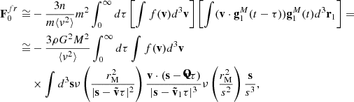$$ \begin{aligned} \mathbf F _0^{fr}\cong&-\frac{3n}{m\langle v^2\rangle }m^2\int _0^{\infty } d\tau \left[\int f(\mathbf v ) d^3\mathbf v \right]\left[\int (\mathbf v \cdot \mathbf g _1^M(t-\tau )) \mathbf g _1^M(t) d^3\mathbf r _1\right]=\\\cong&-\frac{3\rho G^2 M^2}{\langle v^2\rangle }\int _0^{\infty }d\tau \int f(\mathbf v ) d^3\mathbf v \\&\times \int d^3\mathbf s \nu \left(\frac{r_{\rm M}^2}{|\mathbf s -\tilde{\mathbf{v }}\tau |^2}\right)\frac{\mathbf{v \cdot (\mathbf s -\tilde{\mathbf{v }}}{\tau} )}{|\mathbf s -\tilde{\mathbf{v }}_1\tau |^3} \nu \left(\frac{r_{\rm M}^2}{s^2}\right)\frac{\mathbf{s}}{s^3}, \end{aligned} $$