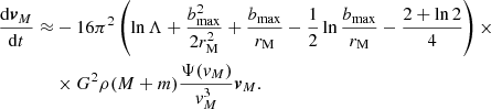 $$ \begin{aligned} \frac{\mathrm{d}\boldsymbol{v}_M}{\mathrm{d}t}\approx&-16\pi ^2\left(\ln \Lambda +\frac{b_{\rm max}^2}{2r_{\rm M}^2}+\frac{b_{\rm max}}{r_{\rm M}}-\frac{1}{2}\ln \frac{b_{\rm max}}{r_{\rm M}}-\frac{2+\ln 2}{4}\right)\times \\&\times G^2 \rho (M+m)\frac{\Psi ({ v}_M)}{{ v}_M^3}\boldsymbol{v}_M. \end{aligned} $$