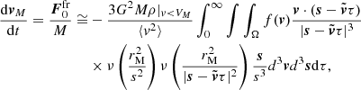 $$ \begin{aligned} \frac{\mathrm{d}\boldsymbol{v}_M}{\mathrm{d}t}=\frac{\boldsymbol{F}_0^\mathrm{fr}}{M}\cong&-\frac{3G^2M \rho |_{v < V_M}}{\langle { v}^2\rangle } \int _0^\infty \int \int _\Omega f(\boldsymbol{v})\frac{\boldsymbol{v}\cdot (\boldsymbol{s}-\tilde{\boldsymbol{v}}\tau )}{|\boldsymbol{s}-\tilde{\boldsymbol{v}}\tau |^3}\\&\times \nu \left(\frac{r_{\rm M}^2}{s^2}\right) \nu \left(\frac{r_{\rm M}^2}{|\boldsymbol{s}-\tilde{\boldsymbol{v}}\tau |^2}\right)\frac{\boldsymbol{s}}{s^3}d^3\boldsymbol{v}d^3\boldsymbol{s}\mathrm{d}\tau , \end{aligned} $$