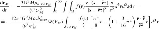$$ \begin{aligned}&\frac{\mathrm{d}\boldsymbol{v}_M}{\mathrm{d}t}=-\frac{3G^2M\rho _*|_{v<V_M}}{\langle { v}^2\rangle r_{\rm M}^2} \int _0^\infty \int \int _\Omega f(\boldsymbol{v})\frac{\boldsymbol{v}\cdot (\boldsymbol{s}-\tilde{\boldsymbol{v}}\tau )}{|\boldsymbol{s}-\tilde{\boldsymbol{v}}\tau |^2} \frac{\boldsymbol{s}}{s^2}d^3\boldsymbol{v}d^3\boldsymbol{s}\mathrm{d}\tau =\\&=-\frac{12\pi ^2 G^2 M\rho _* b_{max}^2}{\langle { v}^2\rangle r_M^2}\Psi (V_M)\int _{v < V_M} \frac{f(v)}{\tilde{v}} \left[\frac{\pi ^2}{8}\boldsymbol{v} -\left(1+\frac{3}{16}\pi ^2\right)\frac{\boldsymbol{v}\cdot \tilde{\boldsymbol{v}}}{\tilde{v}^2}\tilde{\boldsymbol{v}}\right]d^3\mathbf v .\nonumber \\ \end{aligned} $$