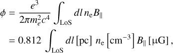 $\matrix{ {\phi = {{{e^3}} \over {2\pi m_e^2{c^4}}}\int_{{\rm{LoS}}} {dl\,{n_{\rm{e}}}{B_}} \,\,\,\,\,\,\,\,\,\,\,\,\,\,\,\,\,\,\,\,\,\,\,\,\,\,\,\,\,\,\,\,\,\,} \cr { = 0.812\int_{\,{\rm{LoS}}} {dl[{\rm{pc}}]{n_{\rm{e}}}\left[ {c{m^{ - 3}}} \right]{B_}[\mu {\rm{G}}],} } \cr } $