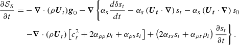 $$ \begin{aligned} \frac{\partial \mathcal{S} _S}{\partial t} =&- \boldsymbol{\nabla } \cdot (\rho \boldsymbol{U}_t)\boldsymbol{g}_0 - \boldsymbol{\nabla } \left\{ \alpha _s \frac{d \delta s_t}{dt} - \alpha _s \left(\boldsymbol{\boldsymbol{U}_t}\cdot \boldsymbol{\nabla }\right) s_t - \alpha _s \left(\boldsymbol{\boldsymbol{U}_t}\cdot \boldsymbol{\nabla }\right) s_0\right. \nonumber \\&\left.-\boldsymbol{\nabla } \cdot (\rho \boldsymbol{U}_t) \left[c_s^2 + 2 \alpha _{\rho \rho } \rho _t + \alpha _{\rho s} s_t \right] + \left(2 \alpha _{ss} s_t + \alpha _{\rho s} \rho _t \right) \frac{\partial s_t}{\partial t} \right\} . \end{aligned} $$