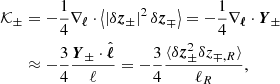 Mathematical equation: $$ \begin{aligned} {\mathcal{K} }_\pm&=-\frac{1}{4} \mathbf{\nabla }_{\boldsymbol{\ell }}\cdot \left\langle \left| \delta \boldsymbol{z}_{\pm } \right|^2\delta \boldsymbol{z}_{\mp } \right\rangle = -\frac{1}{4}\mathbf{\nabla }_{\boldsymbol{\ell }}\cdot \boldsymbol{Y}_{\pm }\nonumber \\&\approx -\frac{3}{4}\frac{\boldsymbol{Y}_{{\pm }}\cdot \hat{\boldsymbol{\ell }}}{\ell } =-\frac{3}{4}\frac{\langle \delta \boldsymbol{z}_\pm ^2\delta z_{\mp ,R}\rangle }{\ell _R}, \end{aligned} $$