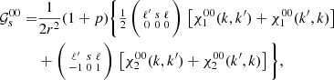 Mathematical equation: $$ \begin{aligned} \mathcal{G} _{s}^{00} =&\frac{1}{2r^2} (1+p) \bigg \{\tfrac{1}{2}\,\bigg (\begin{smallmatrix} \ell ^{\prime }&s&\ell \\ 0&0&0 \end{smallmatrix}\bigg )\, \left[\chi _1^{00}(k,k^{\prime }) + \chi _1^{00}(k^{\prime },k) \right] \nonumber \\&+ \bigg (\begin{smallmatrix} \ell ^{\prime }&s&\ell \\ -1&0&1 \end{smallmatrix}\bigg )\, \left[\chi _2^{00}(k,k^{\prime }) + \chi _2^{00}(k^{\prime },k) \right] \bigg \}, \end{aligned} $$