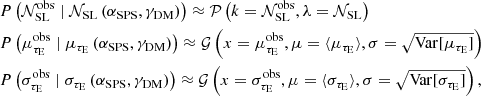 $$ \begin{aligned} \begin{aligned}&P\left({\mathcal{N} _{\mathrm{SL}}^{\mathrm{obs}}}\mid {\mathcal{N} _{\mathrm{SL}}}\left({\alpha _{\mathrm{SPS}}},{\gamma _{\mathrm{DM}}}\right)\right) \approx \mathcal{P} \left(k={\mathcal{N} _{\mathrm{SL}}^{\mathrm{obs}}}, \lambda ={\mathcal{N} _{\mathrm{SL}}}\right)\\&P\left({\mu _{\tau _{\mathrm{E} }}^{\mathrm{obs}}}\mid {\mu _{\tau _{\mathrm{E} }}}\left({\alpha _{\mathrm{SPS}}},{\gamma _{\mathrm{DM}}}\right)\right) \approx \mathcal{G} \left(x={\mu _{\tau _{\mathrm{E} }}^{\mathrm{obs}}},\mu =\langle {\mu _{\tau _{\mathrm{E} }}}\rangle ,\sigma =\sqrt{\mathrm{Var}[{\mu _{\tau _{\mathrm{E} }}}]}\right) \\&P\left({\sigma _{\tau _{\mathrm{E} }}^{\mathrm{obs}}} \mid {\sigma _{\tau _{\mathrm{E} }}}\left({\alpha _{\mathrm{SPS}}},{\gamma _{\mathrm{DM}}}\right)\right) \approx \mathcal{G} \left(x={\sigma _{\tau _{\mathrm{E} }}^{\mathrm{obs}}},\mu =\langle {\sigma _{\tau _{\mathrm{E} }}}\rangle ,\sigma =\sqrt{\mathrm{Var}[{\sigma _{\tau _{\mathrm{E} }}}]}\right), \end{aligned} \end{aligned} $$