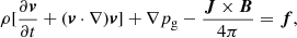 $$ \begin{aligned} \rho [\frac{\partial {\boldsymbol{v}}}{\partial t} + ({\boldsymbol{v}}\cdot \nabla ) {\boldsymbol{v}}] + \nabla p_{\rm g}- \frac{{\boldsymbol{J}} \times {\boldsymbol{B}}}{4\pi }&={\boldsymbol{f}}, \end{aligned} $$