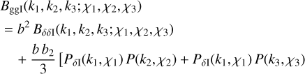 $\[\begin{aligned}& B_{\mathrm{ggI}}(k_1, k_2, k_3 ; \chi_1, \chi_2, \chi_3) \\&~ =b^2 ~B_{\delta \delta \mathrm{I}}(k_1, k_2, k_3 ; \chi_1, \chi_2, \chi_3) \\& \quad~+\frac{b b_2}{3}~[P_{\delta \mathrm{I}}(k_1, \chi_1) ~P(k_2, \chi_2)+P_{\delta \mathrm{I}}(k_1, \chi_1) ~P(k_3, \chi_3). \\&\quad\qquad\quad+P_{\delta \mathrm{I}}(k_2, \chi_2) ~P(k_3, \chi_3)]\end{aligned}\]$