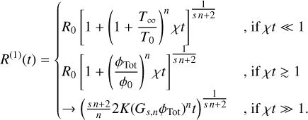 ${R^{(1)}}(t) = \{ \matrix{ {{R_0}{{\left[ {1 + {{\left( {1 + {{{T_\infty }} \over {{T_0}}}} \right)}^n}\chi t} \right]}^{{1 \over {sn + 2}}}}} \hfill & {,{\rm{if}}\chi t \ll 1} \hfill \cr {{R_0}{{\left[ {1 + {{\left( {{{{\phi _{{\rm{Tot}}}}} \over {{\phi _0}}}} \right)}^n}\chi t} \right]}^{{1 \over {sn + 2}}}}} \hfill & {,{\rm{if}}\chi t \mathbin{\lower.3ex\hbox{\buildrel>\over {\smash{\scriptstyle\sim}\vphantom{_x}}}} 1} \hfill \cr { \to {{\left( {{{sn + 2} \over n}2K{{\left( {{G_{s,n}}{\phi _{{\rm{Tot}}}}} \right)}^n}t} \right)}^{{1 \over {sn + 2}}}}} \hfill & {,{\rm{if}}\chi t \gg 1.} \hfill \cr } $