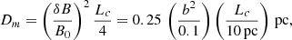 $$ \begin{aligned} D_m = \left(\frac{\delta B}{B_0}\right)^2 \frac{L_c}{4} = 0.25 \, \left(\frac{b^2}{0.1}\right) \left( \frac{L_c}{10\, \mathrm {pc}}\right) \, \mathrm {pc}, \end{aligned} $$