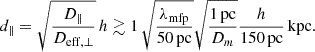 $$ \begin{aligned} d_{\parallel } = \sqrt{ \frac{D_{\parallel }}{D_{\rm eff, \perp }}} \, h \gtrsim 1\, \sqrt{\frac{\lambda _{\rm mfp}}{50\,\mathrm {pc}}} \sqrt{\frac{1\,\mathrm {pc}}{D_m}} \frac{h}{150\, \mathrm {pc}}\, \mathrm {kpc}. \end{aligned} $$