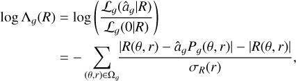 $\eqalign{ & \log {\Lambda _g}(R) = \log \left( {{{{{\cal L}_g}\left( {{{\hat a}_g}\mid R} \right)} \over {{{\cal L}_g}(0\mid R)}}} \right) \cr & & \,\,\,\,\,\,\,\,\,\,\,\, = - \sum\limits_{(\theta ,r) \in {\Omega _g}} {{{\left| {R(\theta ,r) - {{\hat a}_g}{P_g}(\theta ,r)} \right| - |R(\theta ,r)|} \over {{\sigma _R}(r)}}} , \cr} $