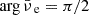 $ \arg {{\bar{\nu}_{\text{ e}}}}= \pi/2 $