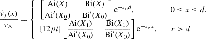 $$ \begin{aligned} \dfrac{{\breve{v}}_j (x)}{{v_{\rm Ai}}}= \left\{ \begin{array}{ll} \left[\dfrac{{\mathrm{Ai}}(X)}{{\mathrm{Ai}}^{\prime }(X_0)} -\dfrac{{\mathrm{Bi}}(X)}{{\mathrm{Bi}}^{\prime }(X_0)}\right] {\mathrm{e}^{-{\kappa _{\rm e}}d}},&\quad 0 \le x \le d, \\ [12pt] \left[\dfrac{{\mathrm{Ai}}(X_1)}{{\mathrm{Ai}}^{\prime }(X_0)} -\dfrac{{\mathrm{Bi}}(X_1)}{{\mathrm{Bi}}^{\prime }(X_0)}\right] {\mathrm{e}^{-{\kappa _{\rm e}}x}},&\quad x > d. \end{array} \right. \end{aligned} $$