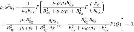 $$ \begin{aligned}&\rho _0 {\omega }^2 \xi _{\chi } + \displaystyle \frac{1}{\mu _0 B_{0 \chi }} F \biggl [ \frac{\mu _0 \gamma p_0 B_{0 \chi }^2}{B_{0{ y}}^2 + \mu _0 \gamma p_0 + B_{0 \chi }^2} F \left( \frac{\xi _{\chi }}{B_{0 \chi }} \right) \nonumber \\&+ \frac{\mu _0 B_{0 \chi }^3}{B_{0{ y}}^2 + \mu _0 \gamma p_0 + B_{0 \chi }^2} \frac{\partial p_0}{\partial \chi } \xi _{\chi } - \frac{B_{0 \chi }^2 B_{0{ y}}}{B_{0{ y}}^2 + \mu _0 \gamma p_0 + B_{0 \chi }^2} F(Q) \biggr ] = 0 {.} \end{aligned} $$