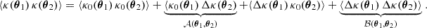 $$ \begin{aligned} \langle {\kappa ({\boldsymbol{\theta }}_1)\, \kappa ({\boldsymbol{\theta }}_2)}\rangle = \langle {\kappa _0({\boldsymbol{\theta }}_1)\, \kappa _0({\boldsymbol{\theta }}_2)}\rangle + \underbrace{\langle {\kappa _0({\boldsymbol{\theta }}_1)\, \Delta \kappa ({\boldsymbol{\theta }}_2)}}_{\mathcal{A} ({\boldsymbol{\theta }}_1, {\boldsymbol{\theta }}_2)} + \langle {\Delta \kappa ({\boldsymbol{\theta }}_1)\, \kappa _0({\boldsymbol{\theta }}_2)}\rangle + \underbrace{\langle {\Delta \kappa ({\boldsymbol{\theta }}_1)\, \Delta \kappa ({\boldsymbol{\theta }}_2)}\rangle }_{\mathcal{B} ({\boldsymbol{\theta }}_1, {\boldsymbol{\theta }}_2)}\;. \end{aligned} $$