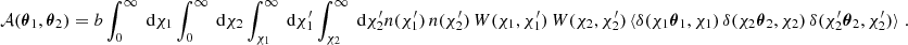 $$ \begin{aligned} \mathcal{A} ({\boldsymbol{\theta }}_1, {\boldsymbol{\theta }}_2) = b \int _0^\infty \text{ d}{\chi _1} \int _0^\infty \text{ d}{\chi _2} \int _{\chi _1}^\infty \text{ d}{\chi ^{\prime }_1} \int _{\chi _2}^\infty \text{ d}{\chi ^{\prime }_2} n(\chi ^{\prime }_1)\, n(\chi ^{\prime }_2)\, W(\chi _1, \chi _1^{\prime })\, W(\chi _2, \chi _2^{\prime })\,\langle {\delta (\chi _1{\boldsymbol{\theta }}_1, \chi _1)\,\delta (\chi _2{\boldsymbol{\theta }}_2, \chi _2)\,\delta (\chi ^{\prime }_2{\boldsymbol{\theta }}_2, \chi ^{\prime }_2)\rangle }\;. \end{aligned} $$