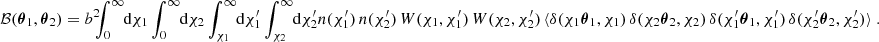 $$ \begin{aligned} \mathcal{B} ({\boldsymbol{\theta }}_1, {\boldsymbol{\theta }}_2) = b^2 \!\!\! \int _0^\infty \!\!\! \text{ d}{\chi _1} \int _0^\infty \!\!\! \text{ d}{\chi _2} \int _{\chi _1}^\infty \!\!\! \text{ d}{\chi ^{\prime }_1} \int _{\chi _2}^\infty \!\!\! \text{ d}{\chi ^{\prime }_2} n(\chi ^{\prime }_1)\, n(\chi ^{\prime }_2)\, W(\chi _1, \chi _1^{\prime })\, W(\chi _2, \chi _2^{\prime })\, \langle {\delta (\chi _1{\boldsymbol{\theta }}_1, \chi _1)\,\delta (\chi _2{\boldsymbol{\theta }}_2, \chi _2)\,\delta (\chi ^{\prime }_1{\boldsymbol{\theta }}_1, \chi ^{\prime }_1)\,\delta (\chi ^{\prime }_2{\boldsymbol{\theta }}_2, \chi ^{\prime }_2)\rangle }\;. \end{aligned} $$