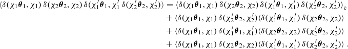 $$ \begin{aligned} \langle {\delta (\chi _1{\boldsymbol{\theta }}_1, \chi _1)\,\delta (\chi _2{\boldsymbol{\theta }}_2, \chi _2)\,\delta (\chi ^{\prime }_1{\boldsymbol{\theta }}_1, \chi ^{\prime }_1\,\delta (\chi ^{\prime }_2{\boldsymbol{\theta }}_2, \chi ^{\prime }_2)}\rangle&= \langle {\delta (\chi _1{\boldsymbol{\theta }}_1, \chi _1)\,\delta (\chi _2{\boldsymbol{\theta }}_2, \chi _2)\,\delta (\chi ^{\prime }_1{\boldsymbol{\theta }}_1, \chi ^{\prime }_1)\,\delta (\chi ^{\prime }_2{\boldsymbol{\theta }}_2, \chi ^{\prime }_2)\rangle }_\mathrm{c} \\&\nonumber + \langle {\delta (\chi _1{\boldsymbol{\theta }}_1, \chi _1)\,\delta (\chi ^{\prime }_2{\boldsymbol{\theta }}_2, \chi ^{\prime }_2)}\langle {\delta (\chi ^{\prime }_1{\boldsymbol{\theta }}_1, \chi ^{\prime }_1)\,\delta (\chi _2{\boldsymbol{\theta }}_2, \chi _2)\rangle }\\&\nonumber + \langle {\delta (\chi _1{\boldsymbol{\theta }}_1, \chi _1)\,\delta (\chi ^{\prime }_1{\boldsymbol{\theta }}_1, \chi ^{\prime }_1)}\langle {\delta (\chi _2{\boldsymbol{\theta }}_2, \chi _2)\,\delta (\chi ^{\prime }_2{\boldsymbol{\theta }}_2, \chi ^{\prime }_2)\rangle }\\&\nonumber + \langle {\delta (\chi _1{\boldsymbol{\theta }}_1, \chi _1)\,\delta (\chi _2{\boldsymbol{\theta }}_2, \chi _2)}\langle {\delta (\chi ^{\prime }_1{\boldsymbol{\theta }}_1, \chi ^{\prime }_1)\,\delta (\chi ^{\prime }_2{\boldsymbol{\theta }}_2, \chi ^{\prime }_2)\rangle }\;. \end{aligned} $$
