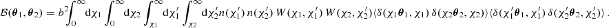 $$ \begin{aligned} \mathcal{B} ({\boldsymbol{\theta }}_1, {\boldsymbol{\theta }}_2) = b^2\!\!\! \int _0^\infty \!\!\! \text{ d}{\chi _1} \int _0^\infty \!\!\! \text{ d}{\chi _2} \int _{\chi _1}^\infty \!\!\! \text{ d}{\chi ^{\prime }_1} \int _{\chi _2}^\infty \!\!\! \text{ d}{\chi ^{\prime }_2} n(\chi ^{\prime }_1)\, n(\chi ^{\prime }_2)\,W(\chi _1, \chi _1^{\prime })\, W(\chi _2, \chi _2^{\prime }) \langle {\delta (\chi _1{\boldsymbol{\theta }}_1, \chi _1)\,\delta (\chi _2{\boldsymbol{\theta }}_2, \chi _2)}\rangle \langle {\delta (\chi ^{\prime }_1{\boldsymbol{\theta }}_1, \chi ^{\prime }_1)\,\delta (\chi ^{\prime }_2{\boldsymbol{\theta }}_2, \chi ^{\prime }_2)}\rangle \,. \end{aligned} $$