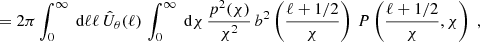 $$ \begin{aligned} &= 2\pi \int _0^\infty \text{ d}{\ell } \ell \, \hat{U}_\theta (\ell )\, \int _0^\infty \text{ d}{\chi }\, \frac{p^2(\chi )}{\chi ^2}\, b^2\left(\frac{\ell +1/2}{\chi }\right)\,P\left(\frac{\ell +1/2}{\chi }, \chi \right)\;, \end{aligned} $$