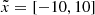 $ \tilde{x} = [-10, 10] $