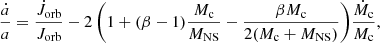 $$ \begin{aligned} \frac{\dot{a}}{a} = \frac{\dot{J}_{\rm orb}}{J_{\rm orb}} -2\,\bigg (1 + (\beta - 1) \frac{M_{\rm c}}{M_{\rm NS}} - \frac{\beta M_{\rm c}}{2 (M_{\rm c} + M_{\rm NS})}\bigg ) \frac{\dot{M}_{\rm c}}{M_{\rm c}}, \end{aligned} $$