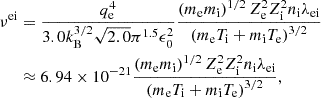 $$ \begin{aligned} \nu ^\mathrm{ei}&= \frac{q_{\rm e}^4}{3.0 k_{\rm B}^{3/2} \sqrt{2.0} \pi ^{1.5} \epsilon _0^2} \frac{\left(m_{\rm e} m_{\rm i}\right)^{1/2} Z_{\rm e}^2 Z_{\rm i}^2 n_{\rm i} \lambda _{\rm ei}}{\left(m_{\rm e} T_{\rm i} + m_{\rm i} T_{\rm e}\right)^{3/2}}\nonumber \\&\approx 6.94 \times 10^{-21} \frac{\left(m_{\rm e} m_{\rm i}\right)^{1/2} Z_{\rm e}^2 Z_{\rm i}^2 n_{\rm i} \lambda _{\rm e i}}{\left(m_{\rm e} T_{\rm i} + m_{\rm i} T_{\rm e}\right)^{3/2}}, \end{aligned} $$