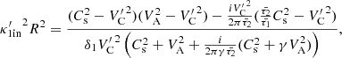 $$ \begin{aligned} {\kappa ^{\prime }_{1\mathrm{in}}}^2 R^2 = \frac{(C_{\rm s}^2 - {V^{\prime }_{\rm C}}^2)(V_{\rm A}^2 - {V^{\prime }_{\rm C}}^2) - \frac{i {V^{\prime }_{\rm C}}^2}{2 \pi \bar{\tau _2}}(\frac{\bar{\tau _2}}{\bar{\tau _1}} C_{\rm s}^2 - {V^{\prime }_{\rm C}}^2)}{\delta _{1} {V^{\prime }_{\rm C}}^2 \left(C_{\rm s}^2 + V_{\rm A}^2 + \frac{i}{2 \pi \gamma \bar{\tau _2}}(C_{\rm s}^2 + \gamma V_{\rm A}^2)\right)}, \end{aligned} $$