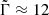$ \tilde{\Gamma} \approx 12 $