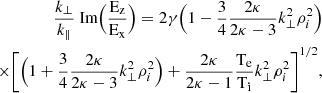 $$ \begin{aligned} \begin{split} \frac{k_{\perp }}{k_{\parallel }}\text{ Im}\Bigr (\frac{\rm E_z}{\rm E_x} \Bigr ) = 2\gamma \Bigr (1-\frac{3}{4}\frac{2\kappa }{2\kappa -3}k_{\perp }^2 \rho _i^2\Bigr )\\ \times \Biggr [\Bigr (1+\frac{3}{4}\frac{2\kappa }{2\kappa -3}k_{\perp }^2 \rho _i^2\Bigr )+\frac{2\kappa }{2\kappa -1}\frac{\rm T_e}{\rm T_i} k_{\perp }^2 \rho _i^2\Biggr ]^{1/2} , \end{split} \end{aligned} $$