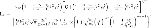 $$ \begin{aligned} \mathrm{L_G} =\frac{\mathrm{v_{Te} \Bigr (1+\frac{3}{4}\frac{2\kappa }{2\kappa -1}\frac{\rm T_e}{\rm T_i} k_{\perp }^2\rho _{i}^2\Bigr )\Biggr [Q+\Bigr (1+\frac{3}{4}\frac{2\kappa }{2\kappa -3}k_{\perp }^2\rho _{i}^2\Bigr )+\frac{2\kappa }{2\kappa -1}\frac{\rm T_e}{\rm T_i} k_{\perp }^2\rho _{i}^2\Biggr ]^{1/2}}}{\Bigr [\frac{\rm T_e}{\rm T_i} k_{\perp }^2\rho _{i}^2 \sqrt{\pi } \frac{2\kappa ^2}{(2\kappa -1)^2}\frac{\Gamma (\kappa +1)}{\Gamma (\kappa -1/2)}\Bigr ]\times \Biggr \{1+\sqrt{\frac{m_e}{m_i}}\Bigr (\frac{\rm T_e}{\rm T_i} \Bigr )^{3/2}\Biggr (1+\frac{1}{\kappa }\frac{\omega _{r}^2}{k_{\parallel }^2 \mathrm v_{Ti}^2 }\Biggr )^{-\kappa -1}\Biggr \}} . \end{aligned} $$