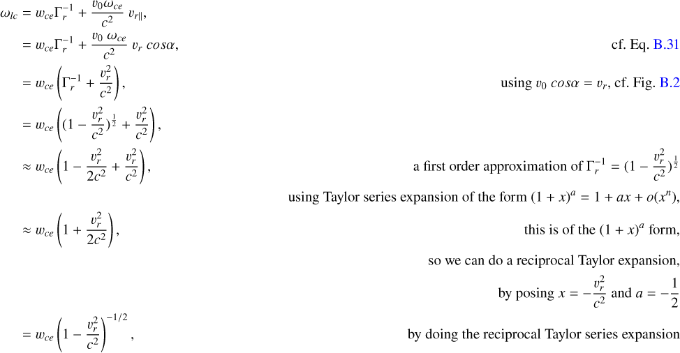$\eqalign{ & {\omega _{lc}} = {w_{ce}}\Gamma _r^{ - 1} + {{{\v _0}{\omega _{ce}}} \over {{c^2}}}{\v _{r}} \cr & \,\,\,\,\,\,\, = {w_{ce}}\Gamma _r^{ - 1} + {{{\v _0}{\omega _{ce}}} \over {{c^2}}}{\v _r}\cos \alpha \,\,\,\,\,\,\,\,\,\,\,\,\,\,\,\,\,\,\,\,\,\,\,\,\,\,\,\,\,\,\,\,\,\,\,\,\,\,\,\,\,\,\,\,\,\,\,\,\,{\rm{ cf}}{\rm{. Eq}}{\rm{. B}}{\rm{. }}31 \cr & \,\,\,\,\,\,\, = {w_{ce}}\left( {\Gamma _r^{ - 1} + {{\v _r^2} \over {{c^2}}}} \right),{\rm{ }}\,\,\,\,\,\,\,\,\,\,\,\,\,\,\,\,\,\,\,\,\,\,\,\,\,\,\,\,\,\,\,\,\,\,\,\,\,\,\,\,\,\,\,\,\,\,\,\,\,\,\,\,\,\,\,\,\,\,\,\,\,\,{\kern 1pt} {\rm{using }}{\v _0}\cos \alpha = {\v _r}{\rm{, cf}}{\rm{. Fig}}{\rm{. B}}{\rm{. }}2 \cr & \,\,\,\,\,\,\, = {w_{ce}}\left( {{{\left( {1 - {{\v _r^2} \over {{c^2}}}} \right)}^{{1 \over 2}}} + {{\v _r^2} \over {{c^2}}}} \right), \cr & \,\,\,\,\,\,\, \approx {w_{ce}}\left( {1 - {{\v _r^2} \over {2{c^2}}} + {{\v _r^2} \over {{c^2}}}} \right)\,\,\,\,\,\,\,\,\,\,\,\,\,\,\,\,\,\,\,\,\,\,\,\,\,\,\,\,\,\,\,\,\,\,\,\,\,\,\,\,\,\,\,\,\,\,\,\,\,\,\,\,\,\,\,\,\,\,\,\,a\,first\,order\,approximation\,of\,\Gamma _r^{ - 1} = {\left( {1 - {{\v _r^2} \over {{c^2}}}} \right)^{{1 \over 2}}} \cr & \,\,\,\,\,\,\,\,\,\,\,\,\,\,\,\,\,\,\,\,\,\,\,\,\,\,\,\,\,\,\,\,\,\,\,\,\,\,\,\,\,\,\,\,\,\,\,\,\,\,\,\,\,\,\,\,\,\,\,\,\,\,\,\,\,\,\,\,\,\,\,\,\,\,\,\,\,\,\,\,\,\,\,\,\,\,\,\,\,\,\,\,\,\,\,\,\,\,\,\,\,\,\,\,\,\,\,\,{\rm{using Taylor series expansion of the form }}{(1 + x)^a} = 1 + ax + o\left( {{x^n}} \right), \cr & \,\,\,\,\,\, \approx {w_{ce}}\left( {1 + {{\v _r^2} \over {2{c^2}}}} \right),{\rm{ }}\,\,\,\,\,\,\,\,\,\,\,\,\,\,\,\,\,\,\,\,\,\,\,\,\,\,\,\,\,\,\,\,\,\,\,\,\,\,\,\,\,\,\,\,\,\,\,\,\,\,\,\,\,\,\,\,\,\,\,\,\,\,\,\,\,\,\,{\rm{this is of the }}{(1 + x)^a}{\rm{ form, }} \cr & \,\,\,\,\,\,\,\,\,\,\,\,\,\,\,\,\,\,\,\,\,\,\,\,\,\,\,\,\,\,\,\,\,\,\,\,\,\,\,\,\,\,\,\,\,\,\,\,\,\,\,\,\,\,\,\,\,\,\,\,\,\,\,\,\,\,\,\,\,\,\,\,\,\,\,\,\,\,\,\,\,\,\,\,\,\,\,\,\,\,\,\,\,\,\,\,\,\,\,\,\,\,\,\,\,\,\,\,so\,we\,can\,do\,a\,reciprocal\,Taylor\,expansion, \cr & \,\,\,\,\,\,\,\,\,\,\,\,\,\,\,\,\,\,\,\,\,\,\,\,\,\,\,\,\,\,\,\,\,\,\,\,\,\,\,\,\,\,\,\,\,\,\,\,\,\,\,\,\,\,\,\,\,\,\,\,\,\,\,\,\,\,\,\,\,\,\,\,\,\,\,\,\,\,\,\,\,\,\,\,\,\,\,\,\,\,\,\,\,\,\,\,\,\,\,\,\,\,\,\,\,\,\,\,by\,posing\,x = -{{\v _r^2} \over {{c^2}}}and a = -{1 \over 2} \cr & = {w_{ce}}{\left( {1 - {{\v _r^2} \over {{c^2}}}} \right)^{ - 1/2}},{\rm{ }}\,\,\,\,\,\,\,\,\,\,\,\,\,\,\,\,\,\,\,\,\,\,\,\,\,\,\,\,\,\,\,\,\,\,\,\,\,\,\,\,\,\,\,\,\,\,\,\,\,\,\,\,\,\,\,\,\,\,\,\,\,\,\,\,\,\,\,\,{\rm{by doing the reciprocal Taylor series expansion }} \cr} $