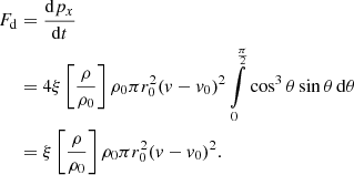 $$ \begin{aligned} F_{\rm d}&= \frac{\mathrm{d}p_x}{\mathrm{d}t} \nonumber \\&= 4 \xi \left[\frac{\rho }{\rho _0}\right] \rho _0 \pi r_0^2 (v-v_0)^2 \int \limits _0^\frac{\pi }{2} \cos ^3{\theta } \sin {\theta } \, \mathrm{d}\theta \nonumber \\&= \xi \left[\frac{\rho }{\rho _0}\right] \rho _0 \pi r_0^2 (v-v_0)^2 . \end{aligned} $$