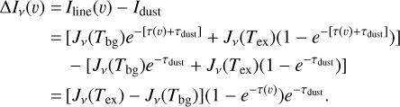$\eqalign{ & \Delta {I_v}(\v ) = {I_{{\rm{line }}}}(\v ) - {I_{{\rm{dust }}}} \cr & \,\,\,\,\,\,\,\,\,\,\,\,\,\, = \left[ {{J_v}\left( {{T_{{\rm{bg}}}}} \right){e^{ - \left[ {\tau (\v ) + {\tau _{{\rm{dust }}}}} \right]}} + {J_v}\left( {{T_{{\rm{ex}}}}} \right)\left( {1 - {e^{ - \left[ {\tau (\v ) + {\tau _{{\rm{dust }}}}} \right]}}} \right)} \right] \cr & \,\,\,\,\,\,\,\,\,\,\,\,\, - \left[ {{J_v}\left( {{T_{{\rm{bg}}}}} \right){e^{ - {\tau _{{\rm{dust }}}}}} + {J_v}\left( {{T_{{\rm{ex}}}}} \right)\left( {1 - {e^{ - {\tau _{{\rm{dust }}}}}}} \right)} \right] \cr & \,\,\,\,\,\,\,\,\,\,\,\, = \left[ {{J_v}\left( {{T_{{\rm{ex}}}}} \right) - {J_v}\left( {{T_{{\rm{bg}}}}} \right)} \right]\left( {1 - {e^{ - \tau (v)}}} \right){e^{ - {\tau _{{\rm{dust }}}}}}. \cr} $