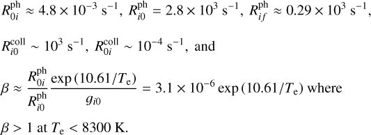 $\begin{align*}& R_{0 i}^{\mathrm{ph}} \approx 4.8 \times 10^{-3} \mathrm{~s}^{-1}, R_{i 0}^{\mathrm{ph}}=2.8 \times 10^{3} \mathrm{~s}^{-1}, R_{i f}^{\mathrm{ph}} \approx 0.29 \times 10^{3} \mathrm{~s}^{-1},\\ & R_{i 0}^{\text {coll}} \sim 10^{3} \mathrm{~s}^{-1}, R_{0 i}^{\text {coll}} \sim 10^{-4} \mathrm{~s}^{-1}, \text{and}\\ & \beta \approx \frac{R_{0 i}^{\mathrm{ph}}}{R_{i 0}^{\mathrm{ph}}} \frac{\exp \left(10.61 / T_{\mathrm{e}}\right)}{g_{i 0}}=3.1 \times 10^{-6} \exp\, \left(10.61 / T_{\mathrm{e}}\right)\ \text{where}\\ & \beta > 1\ \text{at}\ T_{\mathrm{e}} < 8300 \mathrm{~K}.\end{align*}$