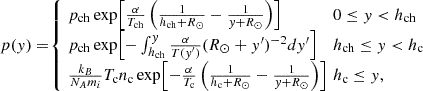 $$ \begin{aligned} {\textstyle p(y)=\!} \left\{ \begin{array}{rl} \begin{alignedat}{2}&{\textstyle \!\!p_\mathrm{ch} \exp {\! \left[\frac{\alpha }{T_\mathrm{ch} }\left(\frac{1}{h_\mathrm{ch} +R_{\odot }}-\frac{1}{y+R_{\odot }}\right)\right]}}&\,&0\le y < h_\mathrm{ch} \\&{\textstyle \! \!p_\mathrm{ch} \exp {\!\left[-\int _{h_\mathrm{ch} }^{y}\frac{\alpha }{T{\scriptstyle (y^{\prime })}}(R_{\odot }+y^{\prime })^{-2} dy^{\prime }\right]}} \quad&\,&h_\mathrm{ch} \le y < h_\mathrm{c} \\&{\textstyle \! \!\frac{k_B}{N_Am_i}T_\mathrm{c} n_\mathrm{c} \exp {\!\left[-\frac{\alpha }{T_\mathrm{c} }\left(\frac{1}{h_\mathrm{c} +R_{\odot }}-\frac{1}{y+R_{\odot }}\right)\right]}}&\,&h_\mathrm{c} \le y , \end{alignedat} \end{array} \right. \end{aligned} $$