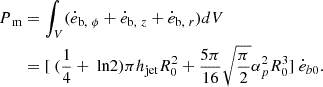$$ \begin{aligned} \begin{aligned} P_\text{ m}&= \int _V ( \dot{e}_{\text{b},\ \phi } + \dot{e}_{\text{b},\ z} + \dot{e}_{\text{b},\ r} ) dV \\&= [\ (\frac{1}{4} +\text{ ln}2)\pi h_{\rm jet}R^2_0+ \frac{5\pi }{16}\sqrt{\frac{\pi }{2}} \alpha ^2_p R^3_0 ]\ \dot{e}_{b0}. \end{aligned} \end{aligned} $$