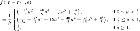 $$ \begin{aligned} &f(\left \Vert {\boldsymbol {r}}- \boldsymbol {r}_i \right \Vert ,\epsilon ) \\ &\, =\frac {1}{h}\begin {cases}\left (-\frac {16}{3}u^2 + \frac {48}{5}u^4 -\frac {32}{5}u^5 + \frac {14}{5}\right ), & {\textrm {if}}\ 0 \leq u \lt \frac {1}{2},\\ \left (\frac {-1}{15u} - \frac {32}{3}u^2 +16u^3 - \frac {48}{5}u^4 + \frac {32}{15}u^5 + \frac {16}{5}\right ), & {\textrm {if}}\ \frac {1}{2} \leq u \lt 1,\\ \frac {1}{u}, & {\textrm {if}}\ u \ge 1. \end {cases} \end{aligned} $$