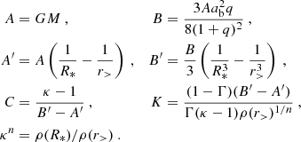 $$ \begin{aligned} A & = GM \ , & B &= \frac {3A a_{\rm b} ^2 q}{8(1+q)^2} \ , \\ A^\prime &= A \left (\frac {1}{R_\ast } - \frac {1}{r_>} \right ) \ , & B^\prime &= \frac {B}{3} \left (\frac {1}{R_\ast ^3} - \frac {1}{r_>^3} \right ) \ , \\ C &= \frac {\kappa - 1}{B^\prime - A^\prime } \ , & K &= \frac {(1-\Gamma )(B^\prime - A^\prime )}{\Gamma (\kappa -1) \rho (r_>)^{1/n}} \ ,\\ \kappa ^n &= \rho (R_\ast )/\rho (r_>) \ . \end{aligned} $$
