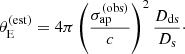 $$ \begin{aligned} \theta _{\mathrm{E} }^{(\mathrm{est} )} = 4\pi \left(\frac{{\sigma _\mathrm {ap} ^{(\mathrm{obs} )}}}{c}\right)^2\frac{D_{\mathrm{ds} }}{D_{\mathrm{s} }}\cdot \end{aligned} $$