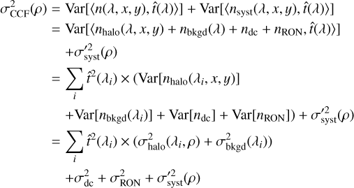 $\[\begin{aligned}\sigma_{\mathrm{CCF}}^2(\rho)= & \operatorname{Var}[\langle n(\lambda, x, y), \hat{t}(\lambda)\rangle]+\operatorname{Var}\left[\left\langle n_{\mathrm{syst}}(\lambda, x, y), \hat{t}(\lambda)\right\rangle\right] \\= & \operatorname{Var}\left[\left\langle n_{\mathrm{halo}}(\lambda, x, y)+n_{\mathrm{bkgd}}(\lambda)+n_{\mathrm{dc}}+n_{\mathrm{RON}}, \hat{t}(\lambda)\right\rangle\right] \\& +\sigma_{\mathrm{syst}}^{\prime 2}(\rho) \\= & \sum_i \hat{t}^2\left(\lambda_i\right) \times\left(\operatorname{Var}\left[n_{\text {halo }}\left(\lambda_i, x, y\right)\right]\right. \\& \left.+\operatorname{Var}\left[n_{\mathrm{bkgd}}\left(\lambda_i\right)\right]+\operatorname{Var}\left[n_{\mathrm{dc}}\right]+\operatorname{Var}\left[n_{\mathrm{RON}}\right]\right)+\sigma_{\mathrm{syst}}^{\prime 2}(\rho) \\= & \sum_i \hat{t}^2\left(\lambda_i\right) \times\left(\sigma_{\text {halo }}^2\left(\lambda_i, \rho\right)+\sigma_{\mathrm{bkgd}}^2\left(\lambda_i\right)\right) \\& +\sigma_{\mathrm{dc}}^2+\sigma_{\mathrm{RON}}^2+\sigma_{\mathrm{syst}}^{\prime 2}(\rho)\end{aligned}\]$